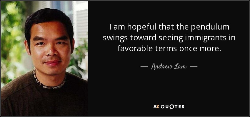 I am hopeful that the pendulum swings toward seeing immigrants in favorable terms once more. - Andrew Lam