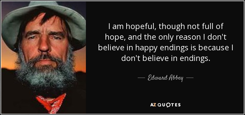 I am hopeful, though not full of hope, and the only reason I don't believe in happy endings is because I don't believe in endings. - Edward Abbey
