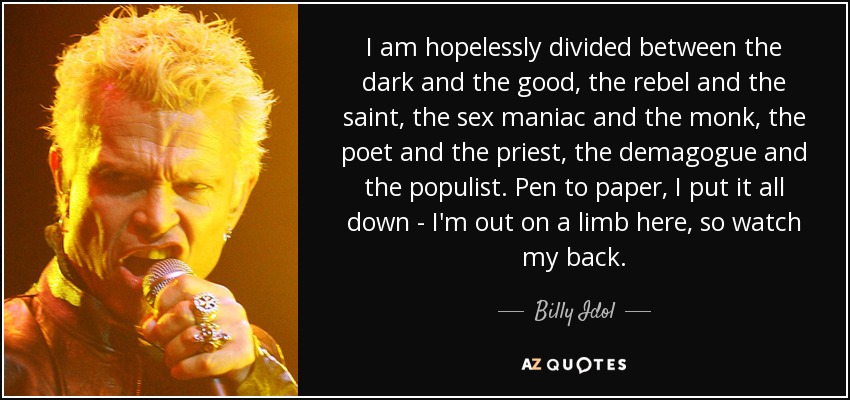 I am hopelessly divided between the dark and the good, the rebel and the saint, the sex maniac and the monk, the poet and the priest, the demagogue and the populist. Pen to paper, I put it all down - I'm out on a limb here, so watch my back. - Billy Idol