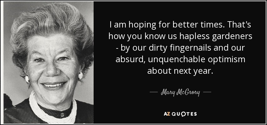 I am hoping for better times. That's how you know us hapless gardeners - by our dirty fingernails and our absurd, unquenchable optimism about next year. - Mary McGrory