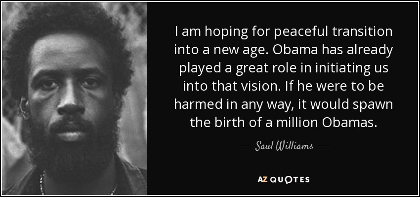 I am hoping for peaceful transition into a new age. Obama has already played a great role in initiating us into that vision. If he were to be harmed in any way, it would spawn the birth of a million Obamas. - Saul Williams