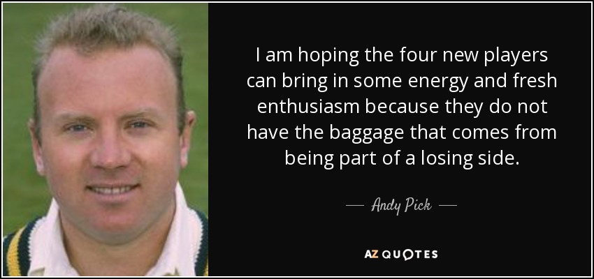 I am hoping the four new players can bring in some energy and fresh enthusiasm because they do not have the baggage that comes from being part of a losing side. - Andy Pick