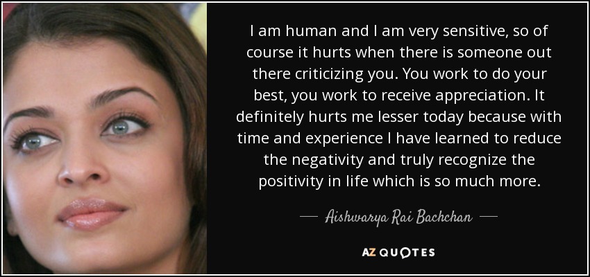 I am human and I am very sensitive, so of course it hurts when there is someone out there criticizing you. You work to do your best, you work to receive appreciation. It definitely hurts me lesser today because with time and experience I have learned to reduce the negativity and truly recognize the positivity in life which is so much more. - Aishwarya Rai Bachchan