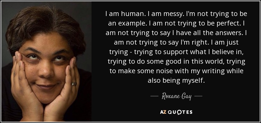 I am human. I am messy. I'm not trying to be an example. I am not trying to be perfect. I am not trying to say I have all the answers. I am not trying to say I'm right. I am just trying - trying to support what I believe in, trying to do some good in this world, trying to make some noise with my writing while also being myself. - Roxane Gay