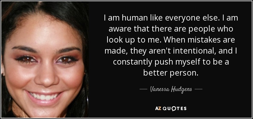 I am human like everyone else. I am aware that there are people who look up to me. When mistakes are made, they aren't intentional, and I constantly push myself to be a better person. - Vanessa Hudgens