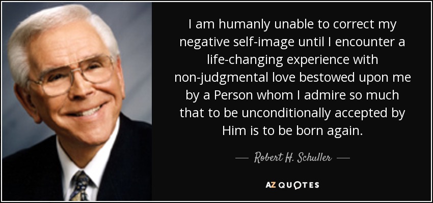 I am humanly unable to correct my negative self-image until I encounter a life-changing experience with non-judgmental love bestowed upon me by a Person whom I admire so much that to be unconditionally accepted by Him is to be born again. - Robert H. Schuller