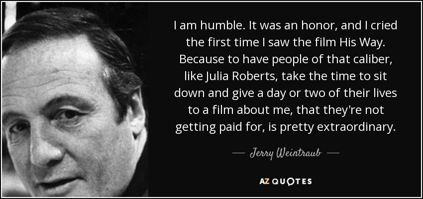 I am humble. It was an honor, and I cried the first time I saw the film His Way. Because to have people of that caliber, like Julia Roberts, take the time to sit down and give a day or two of their lives to a film about me, that they're not getting paid for, is pretty extraordinary. - Jerry Weintraub