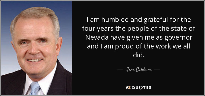 I am humbled and grateful for the four years the people of the state of Nevada have given me as governor and I am proud of the work we all did. - Jim Gibbons
