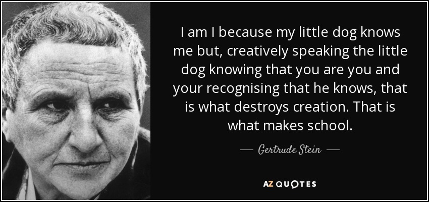 I am I because my little dog knows me but, creatively speaking the little dog knowing that you are you and your recognising that he knows, that is what destroys creation. That is what makes school. - Gertrude Stein