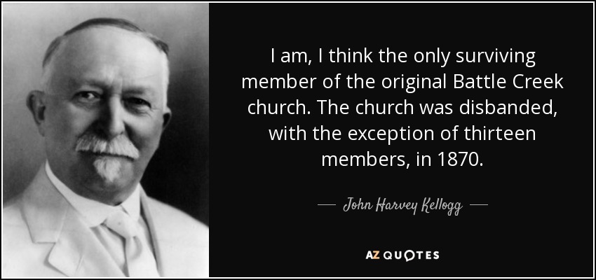 I am, I think the only surviving member of the original Battle Creek church. The church was disbanded, with the exception of thirteen members, in 1870. - John Harvey Kellogg