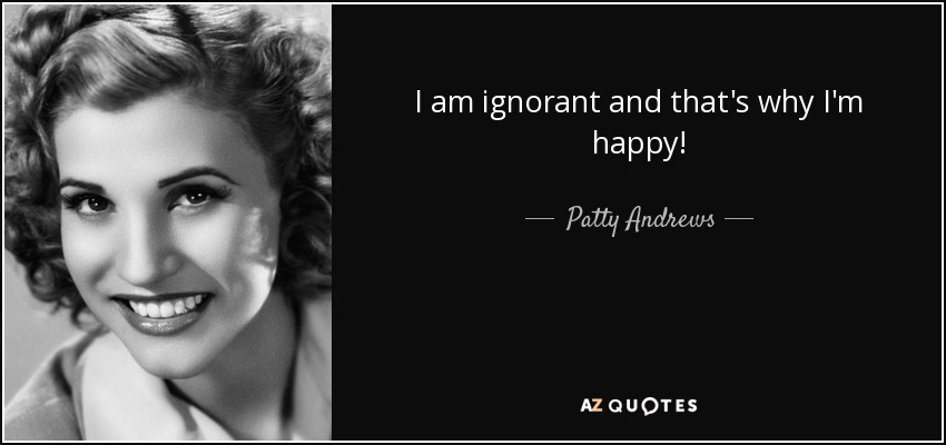 I am ignorant and that's why I'm happy! - Patty Andrews
