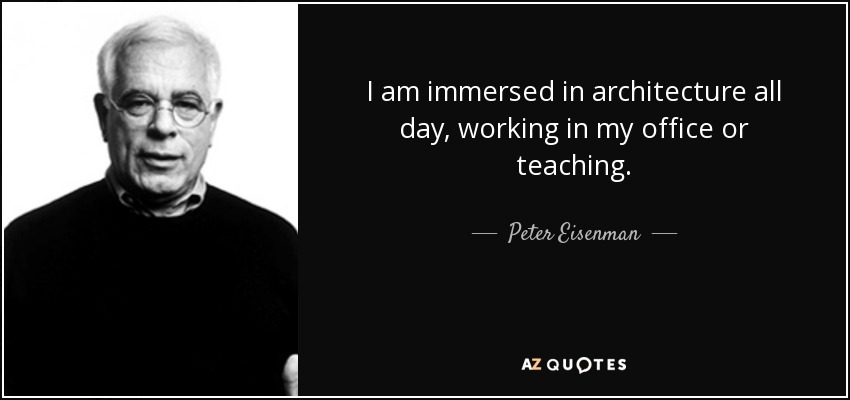 I am immersed in architecture all day, working in my office or teaching. - Peter Eisenman