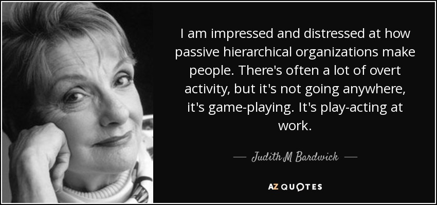 I am impressed and distressed at how passive hierarchical organizations make people. There's often a lot of overt activity, but it's not going anywhere, it's game-playing. It's play-acting at work. - Judith M Bardwick