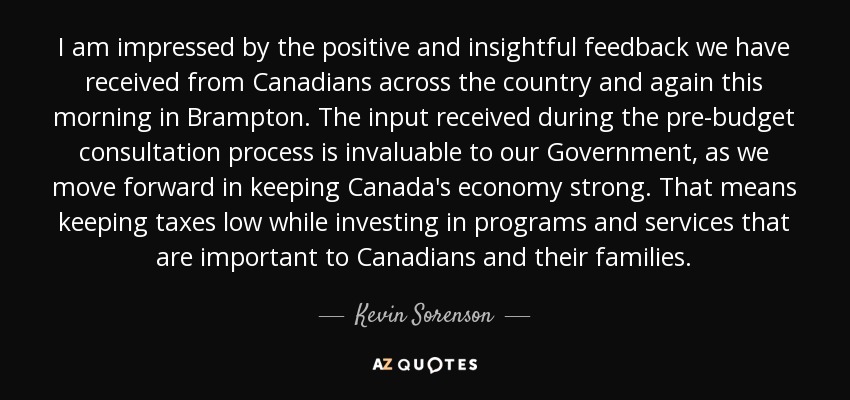 I am impressed by the positive and insightful feedback we have received from Canadians across the country and again this morning in Brampton. The input received during the pre-budget consultation process is invaluable to our Government, as we move forward in keeping Canada's economy strong. That means keeping taxes low while investing in programs and services that are important to Canadians and their families. - Kevin Sorenson