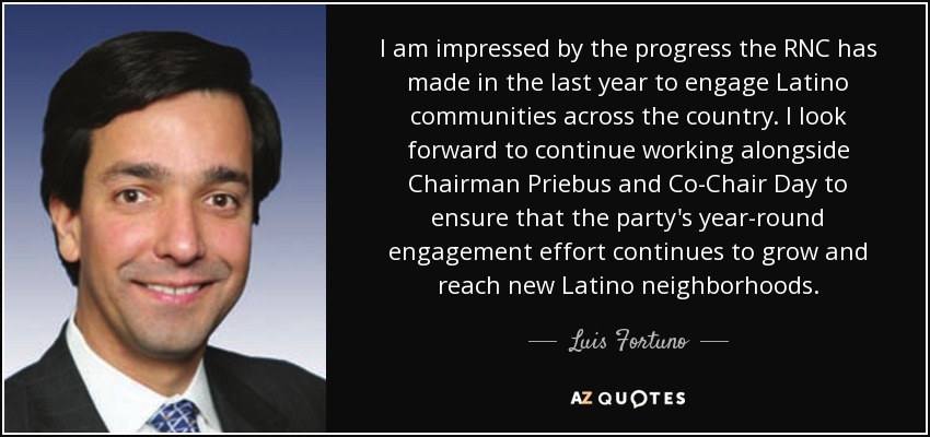 I am impressed by the progress the RNC has made in the last year to engage Latino communities across the country. I look forward to continue working alongside Chairman Priebus and Co-Chair Day to ensure that the party's year-round engagement effort continues to grow and reach new Latino neighborhoods. - Luis Fortuno