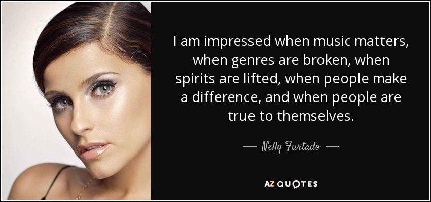 I am impressed when music matters, when genres are broken, when spirits are lifted, when people make a difference, and when people are true to themselves. - Nelly Furtado