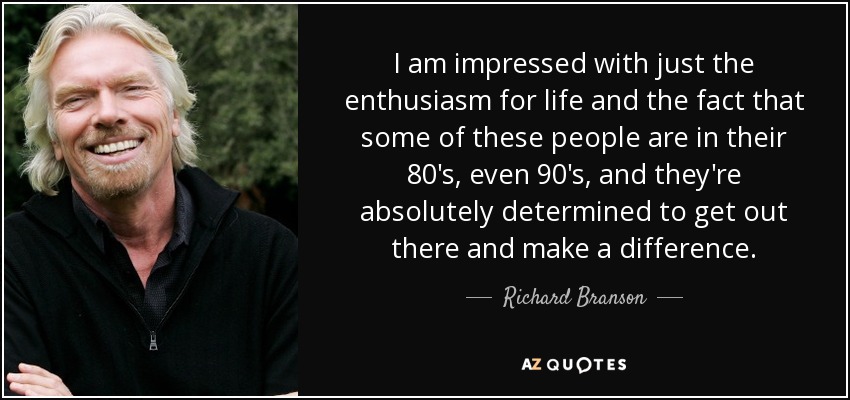 I am impressed with just the enthusiasm for life and the fact that some of these people are in their 80's, even 90's, and they're absolutely determined to get out there and make a difference. - Richard Branson