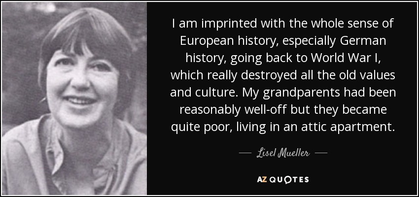 I am imprinted with the whole sense of European history, especially German history, going back to World War I, which really destroyed all the old values and culture. My grandparents had been reasonably well-off but they became quite poor, living in an attic apartment. - Lisel Mueller