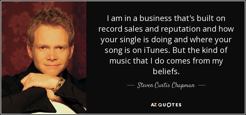 I am in a business that's built on record sales and reputation and how your single is doing and where your song is on iTunes. But the kind of music that I do comes from my beliefs. - Steven Curtis Chapman
