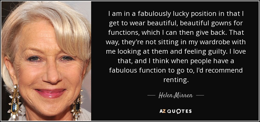I am in a fabulously lucky position in that I get to wear beautiful, beautiful gowns for functions, which I can then give back. That way, they're not sitting in my wardrobe with me looking at them and feeling guilty. I love that, and I think when people have a fabulous function to go to, I'd recommend renting. - Helen Mirren