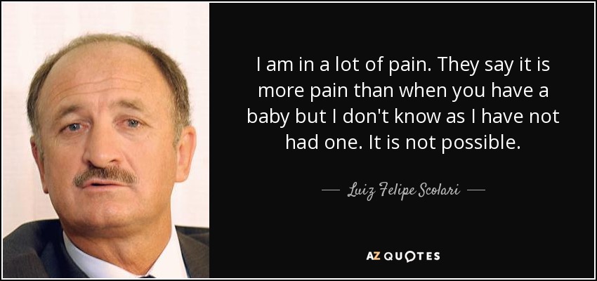 I am in a lot of pain. They say it is more pain than when you have a baby but I don't know as I have not had one. It is not possible. - Luiz Felipe Scolari