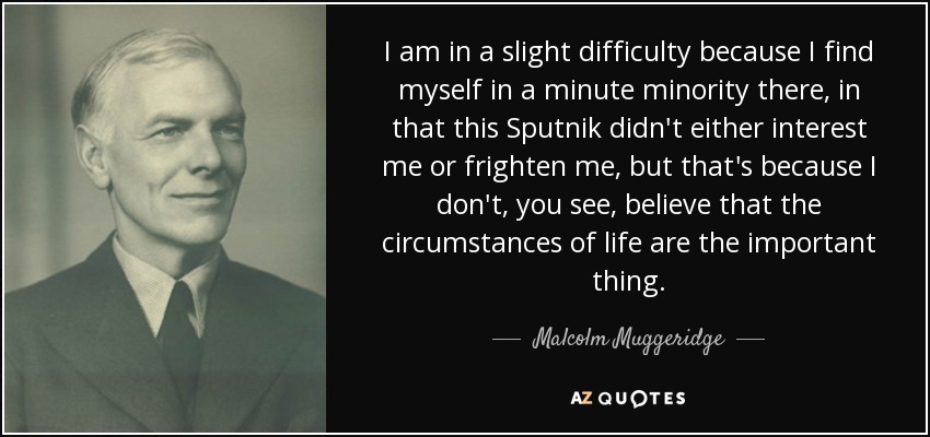 I am in a slight difficulty because I find myself in a minute minority there, in that this Sputnik didn't either interest me or frighten me, but that's because I don't, you see, believe that the circumstances of life are the important thing. - Malcolm Muggeridge