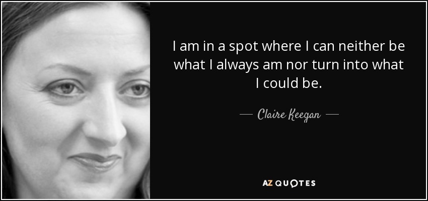 I am in a spot where I can neither be what I always am nor turn into what I could be. - Claire Keegan