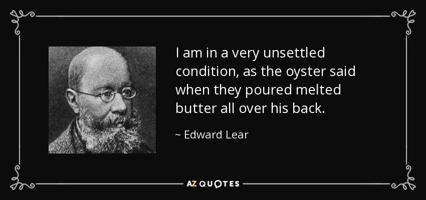 I am in a very unsettled condition, as the oyster said when they poured melted butter all over his back. - Edward Lear