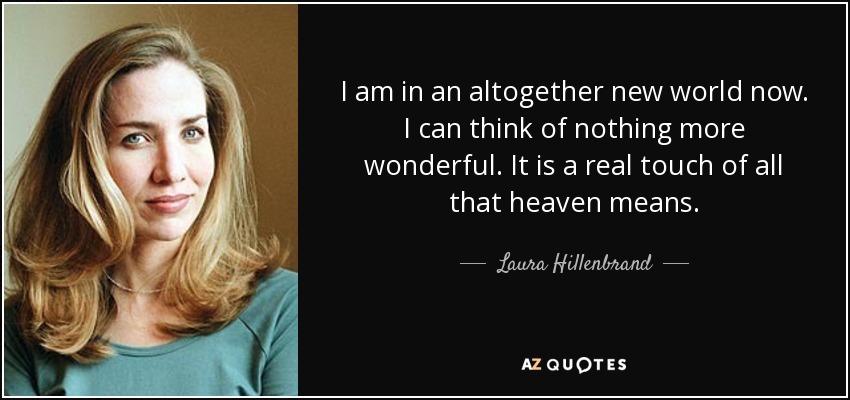 I am in an altogether new world now. I can think of nothing more wonderful. It is a real touch of all that heaven means. - Laura Hillenbrand