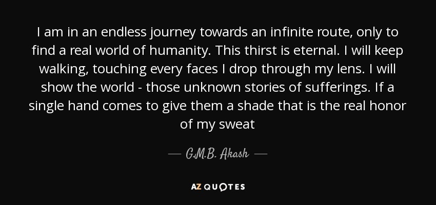 I am in an endless journey towards an infinite route, only to find a real world of humanity. This thirst is eternal. I will keep walking, touching every faces I drop through my lens. I will show the world - those unknown stories of sufferings. If a single hand comes to give them a shade that is the real honor of my sweat - G.M.B. Akash