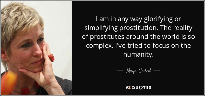 I am in any way glorifying or simplifying prostitution. The reality of prostitutes around the world is so complex. I've tried to focus on the humanity. - Maya Goded