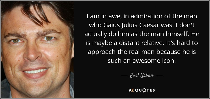 I am in awe, in admiration of the man who Gaius Julius Caesar was. I don't actually do him as the man himself. He is maybe a distant relative. It's hard to approach the real man because he is such an awesome icon. - Karl Urban