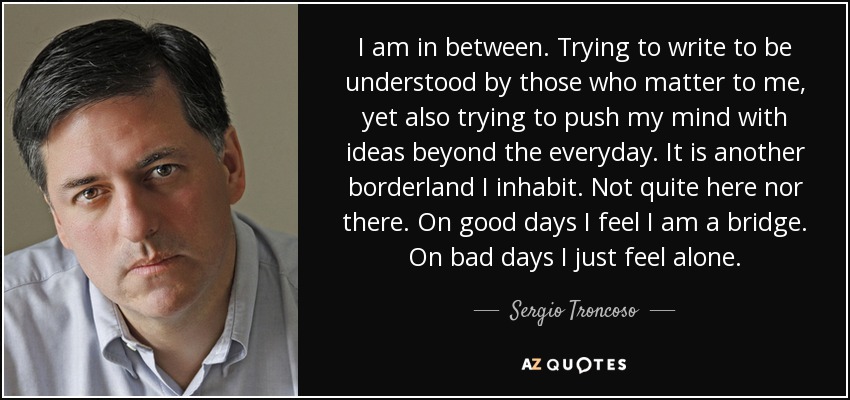 I am in between. Trying to write to be understood by those who matter to me, yet also trying to push my mind with ideas beyond the everyday. It is another borderland I inhabit. Not quite here nor there. On good days I feel I am a bridge. On bad days I just feel alone. - Sergio Troncoso