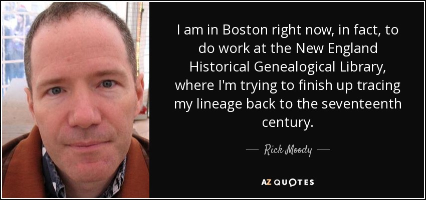 I am in Boston right now, in fact, to do work at the New England Historical Genealogical Library, where I'm trying to finish up tracing my lineage back to the seventeenth century. - Rick Moody