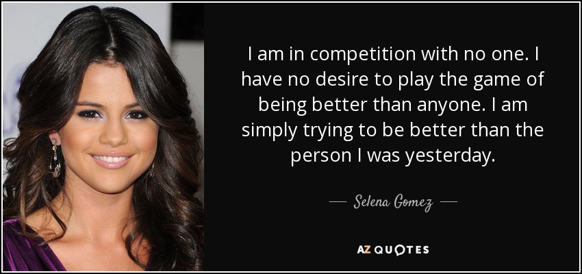 I am in competition with no one. I have no desire to play the game of being better than anyone. I am simply trying to be better than the person I was yesterday. - Selena Gomez