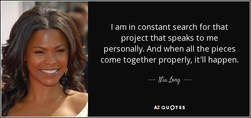 I am in constant search for that project that speaks to me personally. And when all the pieces come together properly, it'll happen. - Nia Long