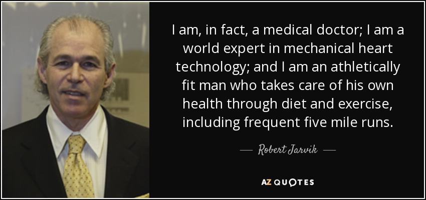 I am, in fact, a medical doctor; I am a world expert in mechanical heart technology; and I am an athletically fit man who takes care of his own health through diet and exercise, including frequent five mile runs. - Robert Jarvik