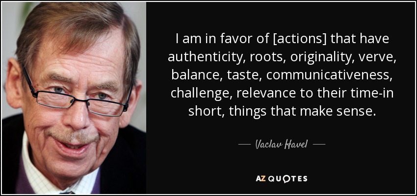 I am in favor of [actions] that have authenticity, roots, originality, verve, balance, taste, communicativeness, challenge, relevance to their time-in short, things that make sense. - Vaclav Havel