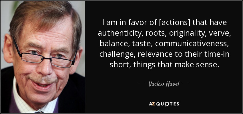 I am in favor of [actions] that have authenticity, roots, originality, verve, balance, taste, communicativeness, challenge, relevance to their time-in short, things that make sense. - Vaclav Havel