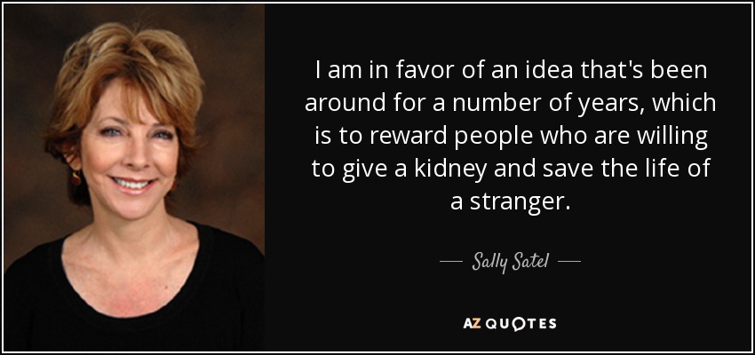 I am in favor of an idea that's been around for a number of years, which is to reward people who are willing to give a kidney and save the life of a stranger. - Sally Satel