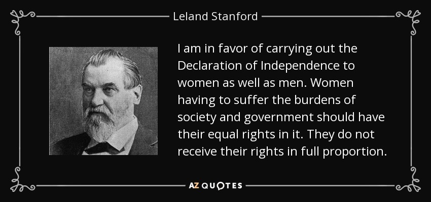 I am in favor of carrying out the Declaration of Independence to women as well as men. Women having to suffer the burdens of society and government should have their equal rights in it. They do not receive their rights in full proportion. - Leland Stanford