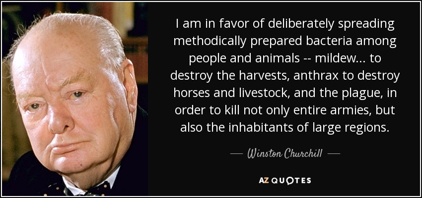 I am in favor of deliberately spreading methodically prepared bacteria among people and animals -- mildew ... to destroy the harvests, anthrax to destroy horses and livestock, and the plague, in order to kill not only entire armies, but also the inhabitants of large regions. - Winston Churchill