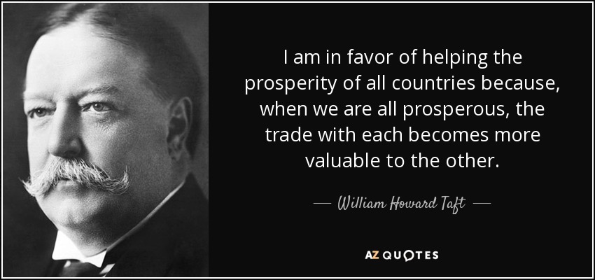 I am in favor of helping the prosperity of all countries because, when we are all prosperous, the trade with each becomes more valuable to the other. - William Howard Taft