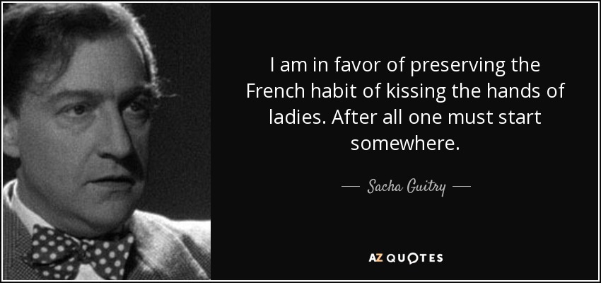 I am in favor of preserving the French habit of kissing the hands of ladies. After all one must start somewhere. - Sacha Guitry