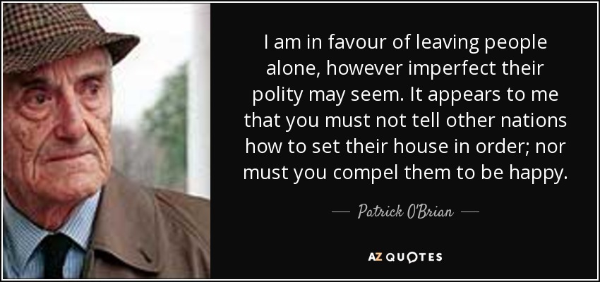 I am in favour of leaving people alone, however imperfect their polity may seem. It appears to me that you must not tell other nations how to set their house in order; nor must you compel them to be happy. - Patrick O'Brian
