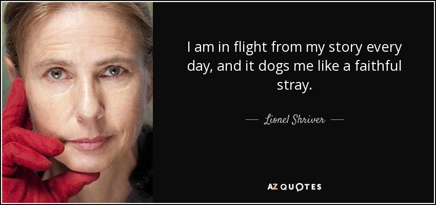 I am in flight from my story every day, and it dogs me like a faithful stray. - Lionel Shriver