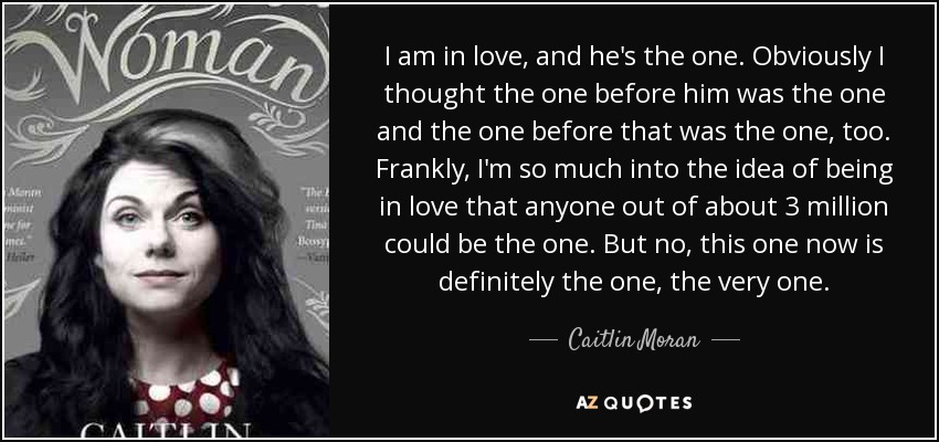 I am in love, and he's the one. Obviously I thought the one before him was the one and the one before that was the one, too. Frankly, I'm so much into the idea of being in love that anyone out of about 3 million could be the one. But no, this one now is definitely the one, the very one. - Caitlin Moran