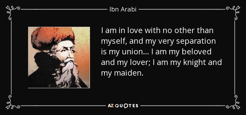 I am in love with no other than myself, and my very separation is my union... I am my beloved and my lover; I am my knight and my maiden. - Ibn Arabi