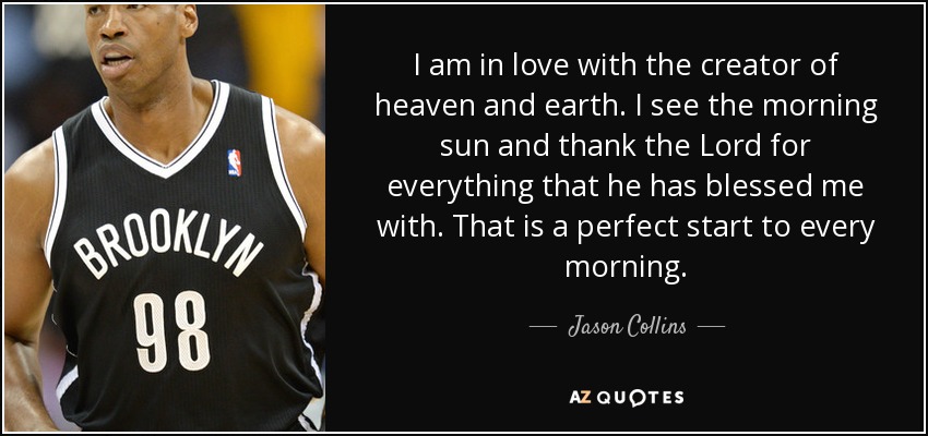 I am in love with the creator of heaven and earth. I see the morning sun and thank the Lord for everything that he has blessed me with. That is a perfect start to every morning. - Jason Collins