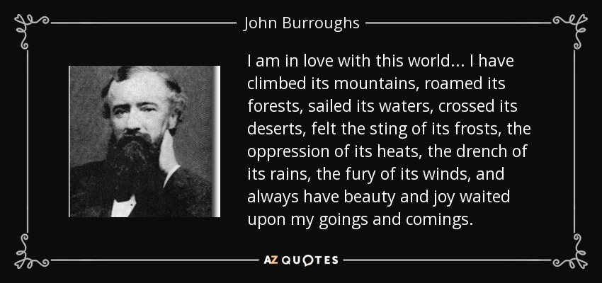 I am in love with this world . . . I have climbed its mountains, roamed its forests, sailed its waters, crossed its deserts, felt the sting of its frosts, the oppression of its heats, the drench of its rains, the fury of its winds, and always have beauty and joy waited upon my goings and comings. - John Burroughs